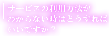サービスの利用方法がわからない時はどうすればいいですか